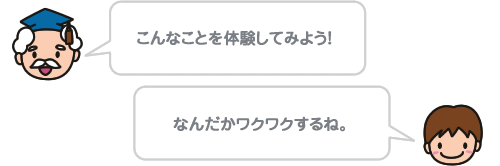 こんなことを体験してみよう！ なんだかワクワクするね。 