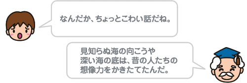 なんだか、ちょっとこわい話だね。 見知らぬ海の向こうや深い海の底は、昔の人たちの想像力をかきたてたんだ。