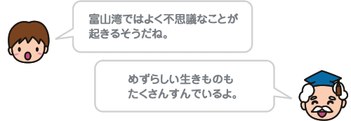 富山湾ではよく不思議なことが起きるそうだね。 めずらしい生きものもたくさんすんでいるよ。