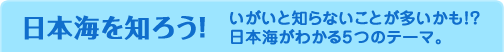 日本海を知ろう！ いがいと知らないことが多いかも！？日本海がわかる5つのテーマ。