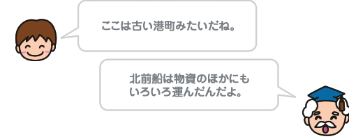 ここは古い港町みたいだね。 北前船は物資のほかにもいろいろ運んだんだよ。