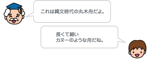 これは縄文時代の丸木舟だよ。長くて細いカヌーのような舟だね。