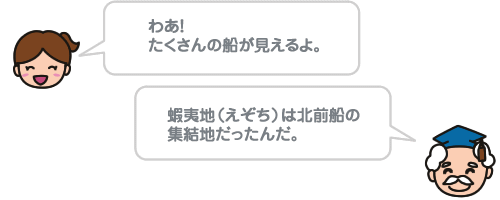 わあ！たくさんの船が見えるよ。蝦夷地（えぞち）は北前船の集結地だったんだ。