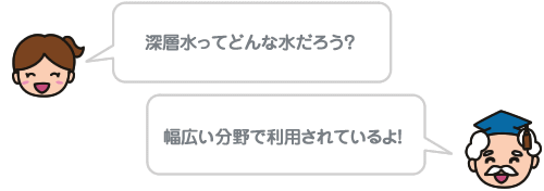 深層水ってどんな水だろう？ 幅広い分野で利用されているよ！