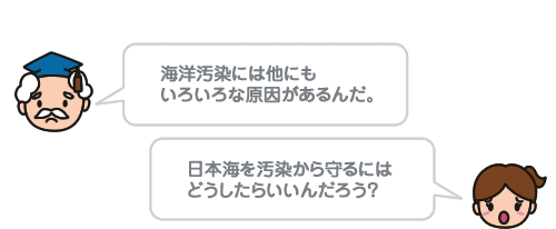 海洋汚染には他にも いろいろな原因があるんだ。日本海を汚染から守るにはどうしたらいいんだろう？ 